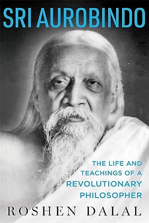 Sri Aurobindo: The Life And Teachings Of A Revolutionary Philosopher